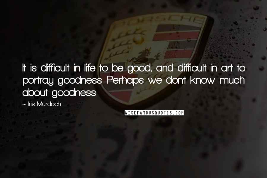 Iris Murdoch Quotes: It is difficult in life to be good, and difficult in art to portray goodness. Perhaps we don't know much about goodness.