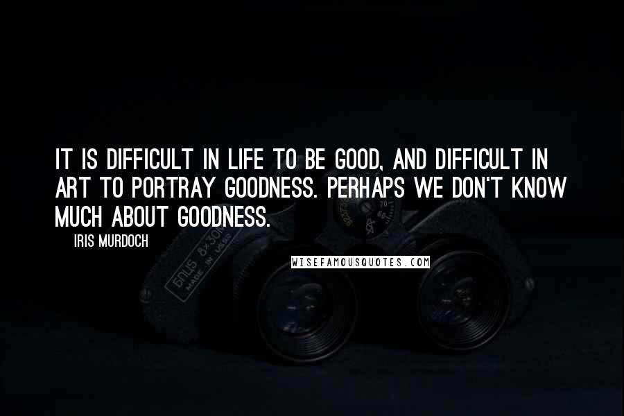 Iris Murdoch Quotes: It is difficult in life to be good, and difficult in art to portray goodness. Perhaps we don't know much about goodness.