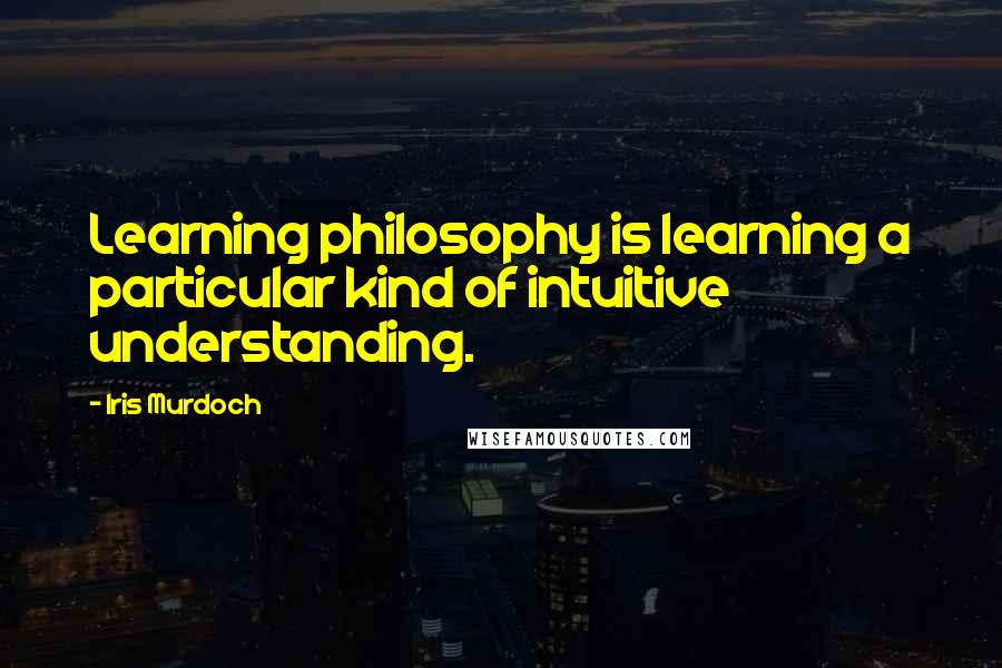 Iris Murdoch Quotes: Learning philosophy is learning a particular kind of intuitive understanding.