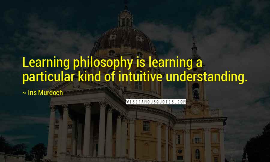 Iris Murdoch Quotes: Learning philosophy is learning a particular kind of intuitive understanding.