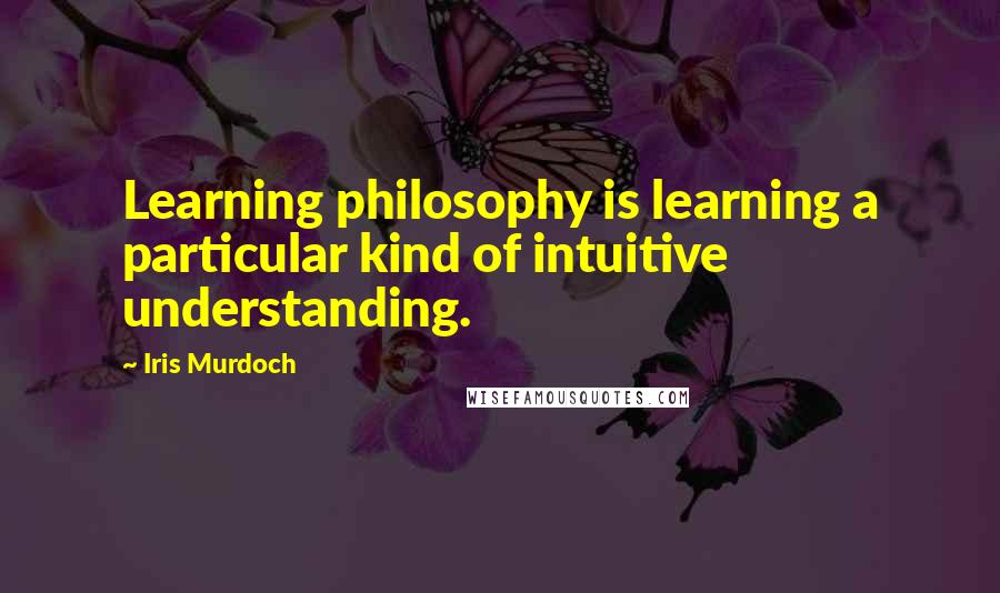 Iris Murdoch Quotes: Learning philosophy is learning a particular kind of intuitive understanding.