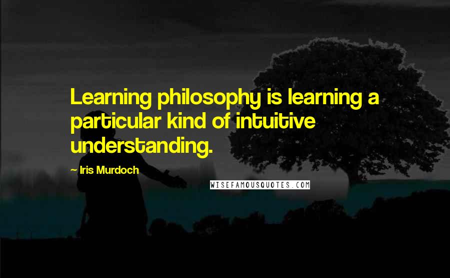 Iris Murdoch Quotes: Learning philosophy is learning a particular kind of intuitive understanding.