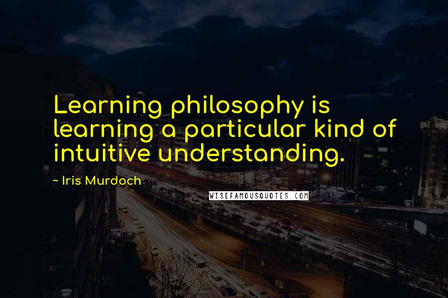 Iris Murdoch Quotes: Learning philosophy is learning a particular kind of intuitive understanding.