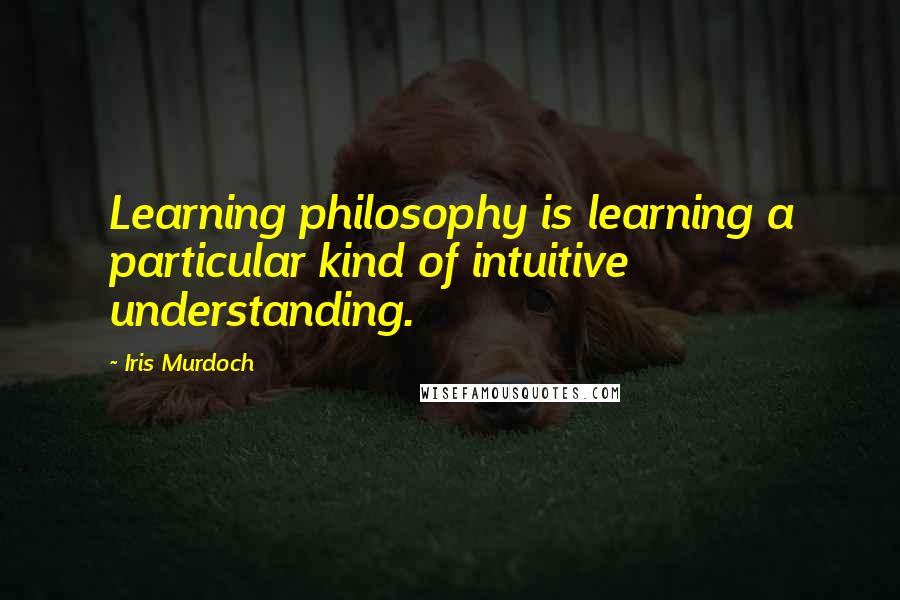 Iris Murdoch Quotes: Learning philosophy is learning a particular kind of intuitive understanding.