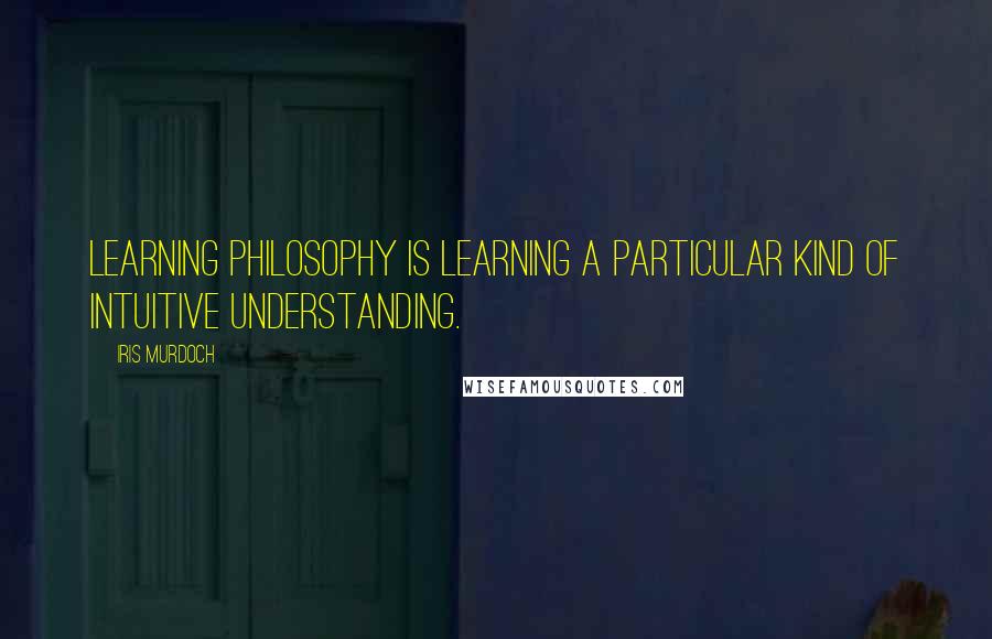 Iris Murdoch Quotes: Learning philosophy is learning a particular kind of intuitive understanding.