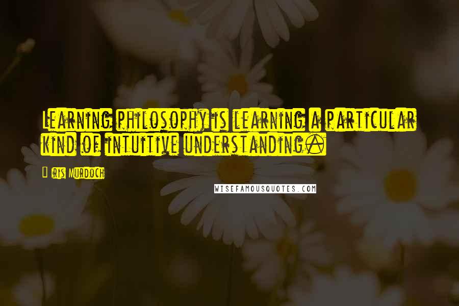 Iris Murdoch Quotes: Learning philosophy is learning a particular kind of intuitive understanding.