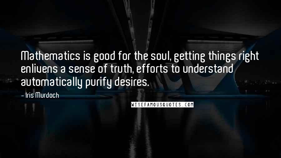Iris Murdoch Quotes: Mathematics is good for the soul, getting things right enlivens a sense of truth, efforts to understand automatically purify desires.