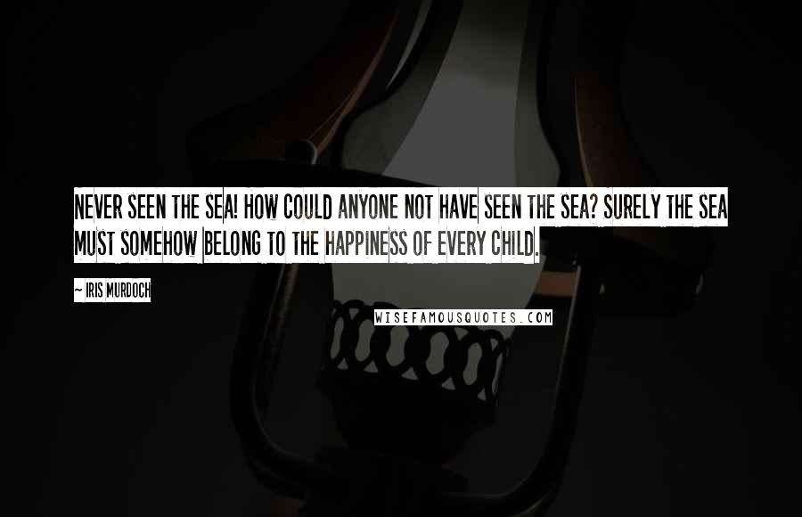 Iris Murdoch Quotes: Never seen the sea! How could anyone not have seen the sea? Surely the sea must somehow belong to the happiness of every child.