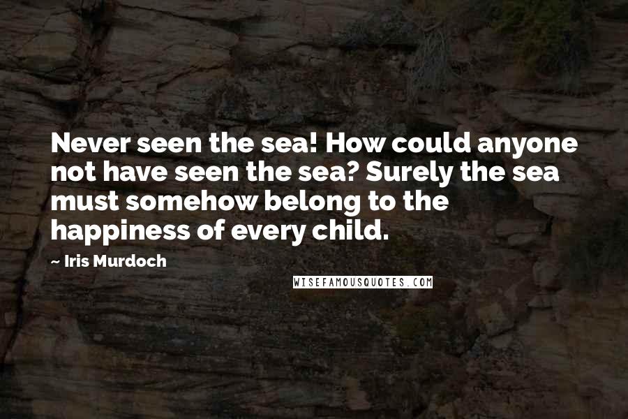 Iris Murdoch Quotes: Never seen the sea! How could anyone not have seen the sea? Surely the sea must somehow belong to the happiness of every child.