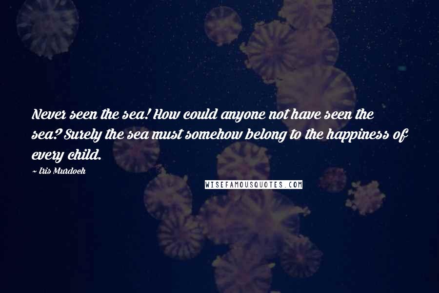 Iris Murdoch Quotes: Never seen the sea! How could anyone not have seen the sea? Surely the sea must somehow belong to the happiness of every child.
