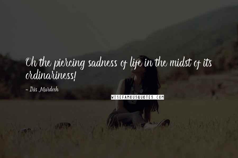 Iris Murdoch Quotes: Oh the piercing sadness of life in the midst of its ordinariness!