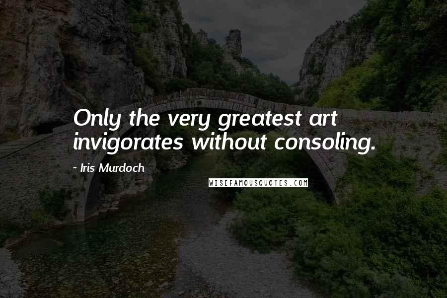 Iris Murdoch Quotes: Only the very greatest art invigorates without consoling.