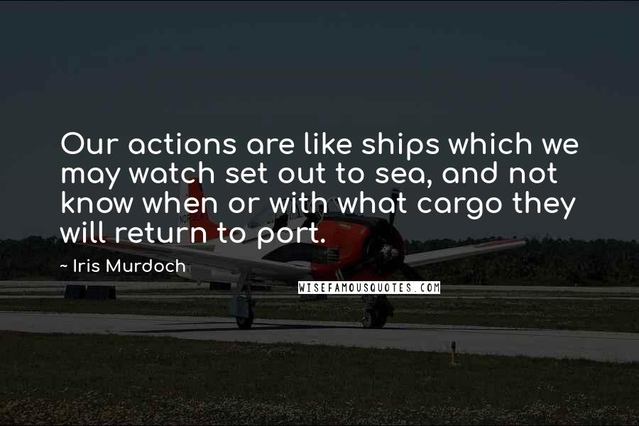 Iris Murdoch Quotes: Our actions are like ships which we may watch set out to sea, and not know when or with what cargo they will return to port.