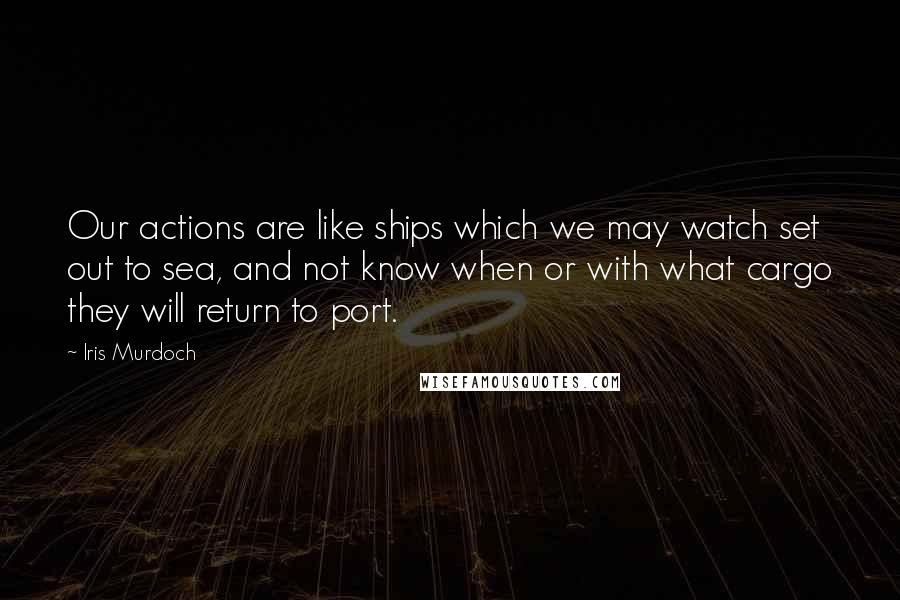 Iris Murdoch Quotes: Our actions are like ships which we may watch set out to sea, and not know when or with what cargo they will return to port.