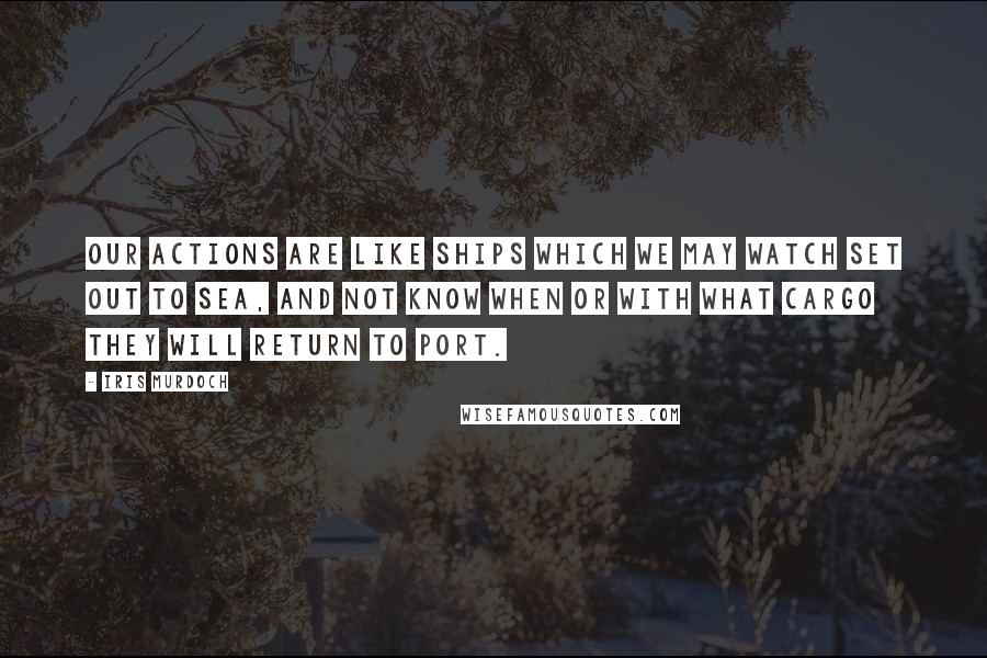 Iris Murdoch Quotes: Our actions are like ships which we may watch set out to sea, and not know when or with what cargo they will return to port.