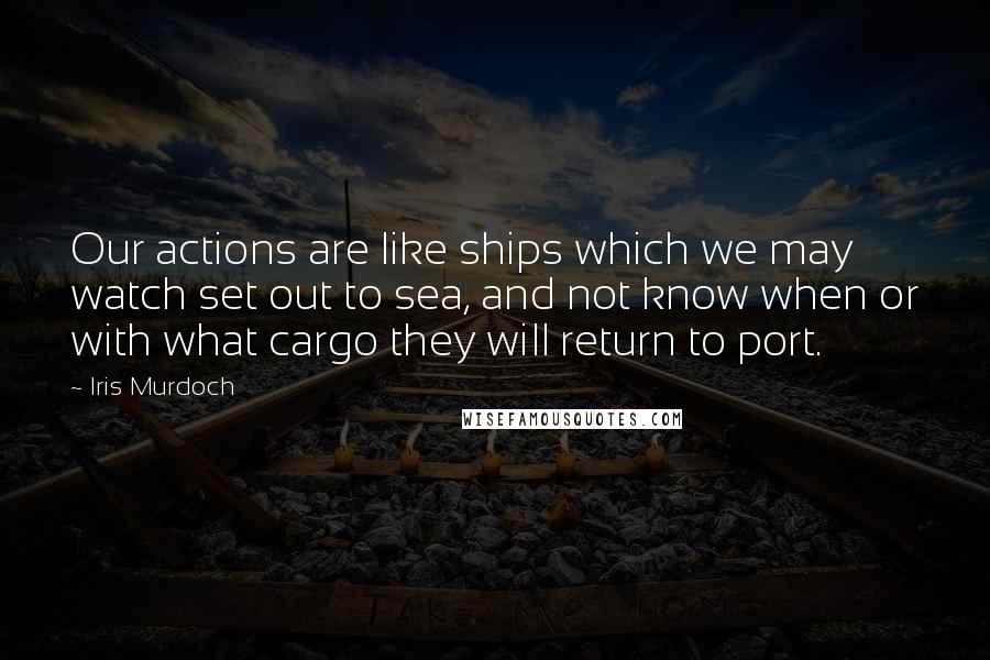 Iris Murdoch Quotes: Our actions are like ships which we may watch set out to sea, and not know when or with what cargo they will return to port.