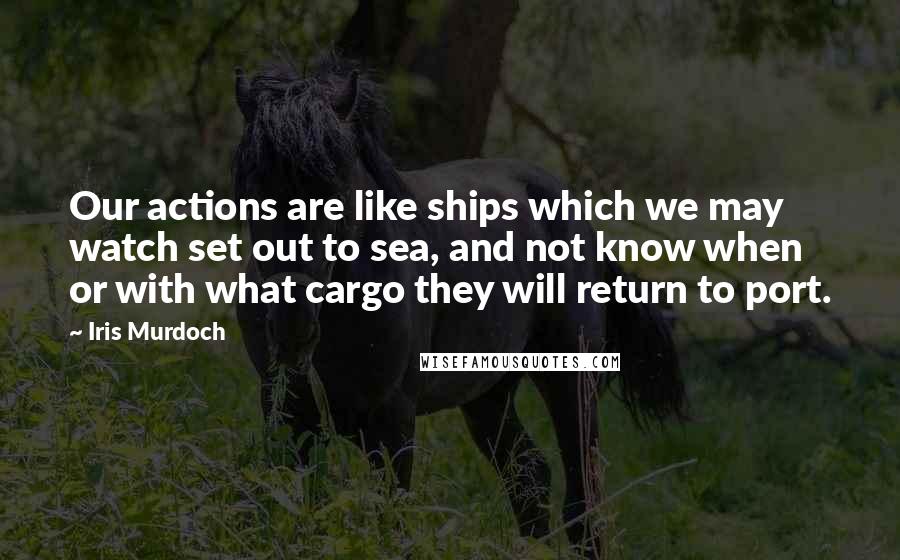 Iris Murdoch Quotes: Our actions are like ships which we may watch set out to sea, and not know when or with what cargo they will return to port.