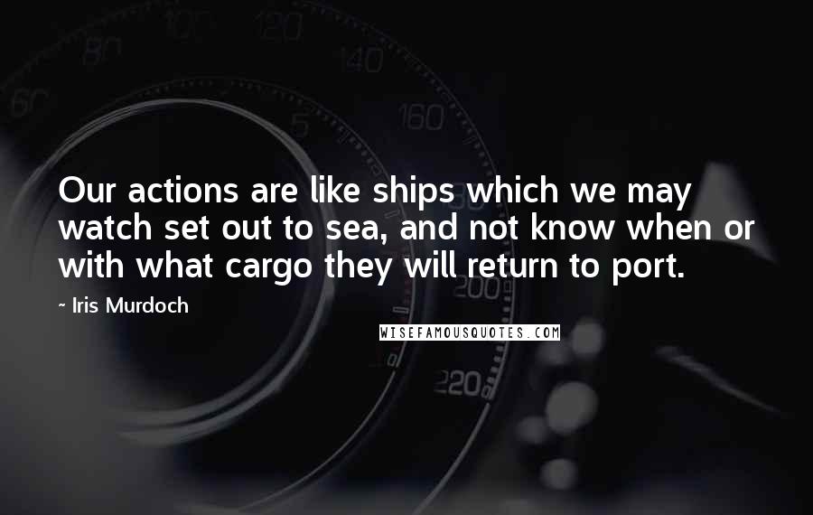 Iris Murdoch Quotes: Our actions are like ships which we may watch set out to sea, and not know when or with what cargo they will return to port.