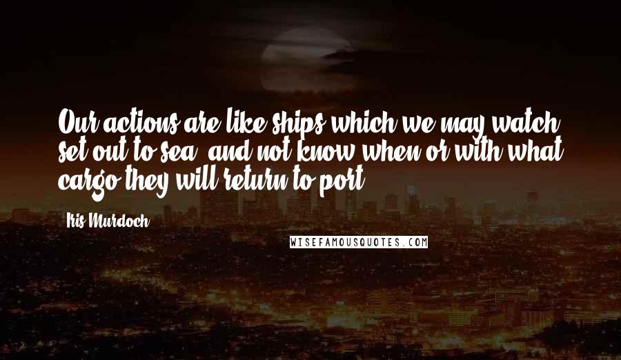 Iris Murdoch Quotes: Our actions are like ships which we may watch set out to sea, and not know when or with what cargo they will return to port.