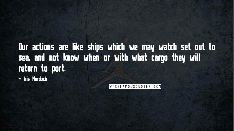 Iris Murdoch Quotes: Our actions are like ships which we may watch set out to sea, and not know when or with what cargo they will return to port.