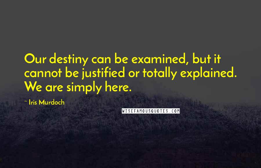 Iris Murdoch Quotes: Our destiny can be examined, but it cannot be justified or totally explained. We are simply here.