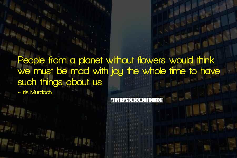 Iris Murdoch Quotes: People from a planet without flowers would think we must be mad with joy the whole time to have such things about us.