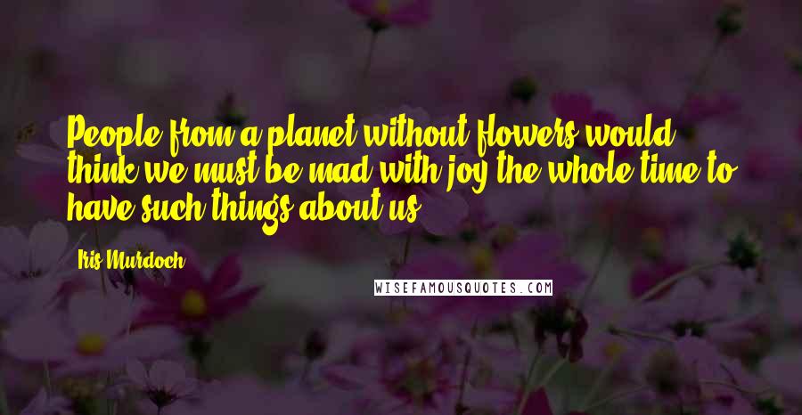 Iris Murdoch Quotes: People from a planet without flowers would think we must be mad with joy the whole time to have such things about us.