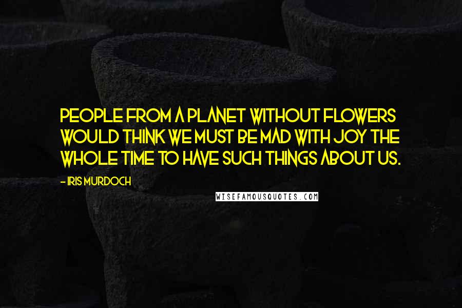 Iris Murdoch Quotes: People from a planet without flowers would think we must be mad with joy the whole time to have such things about us.