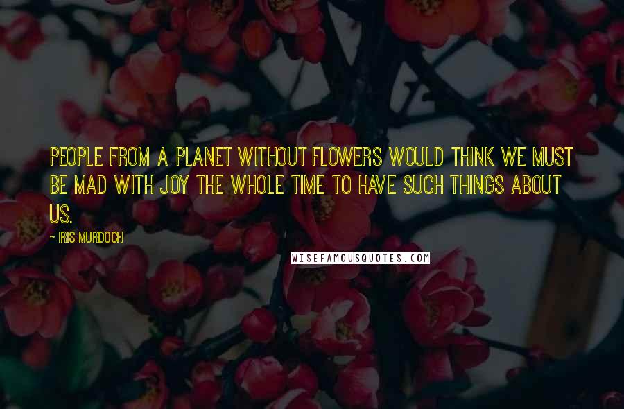 Iris Murdoch Quotes: People from a planet without flowers would think we must be mad with joy the whole time to have such things about us.