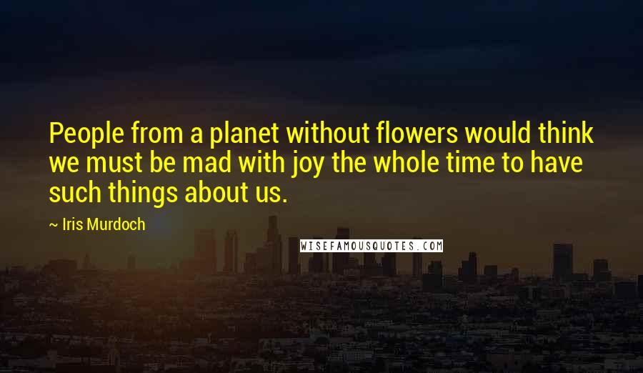 Iris Murdoch Quotes: People from a planet without flowers would think we must be mad with joy the whole time to have such things about us.