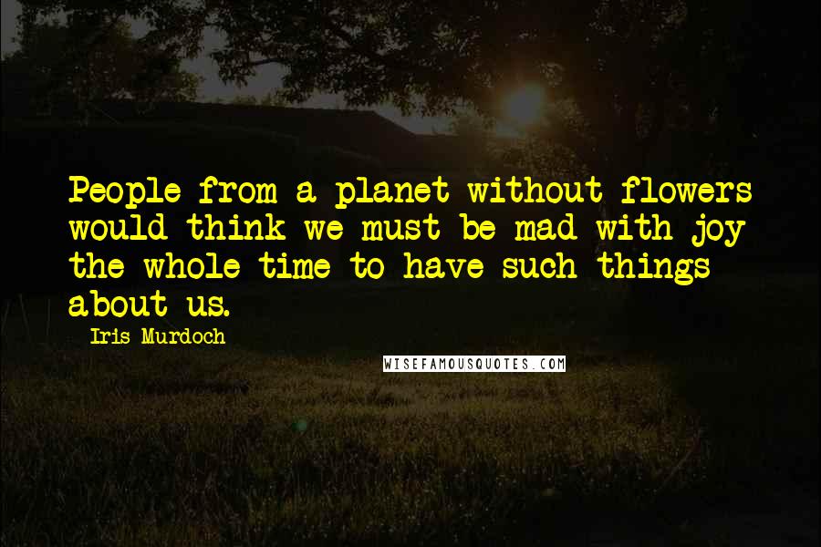 Iris Murdoch Quotes: People from a planet without flowers would think we must be mad with joy the whole time to have such things about us.