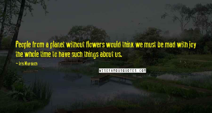 Iris Murdoch Quotes: People from a planet without flowers would think we must be mad with joy the whole time to have such things about us.