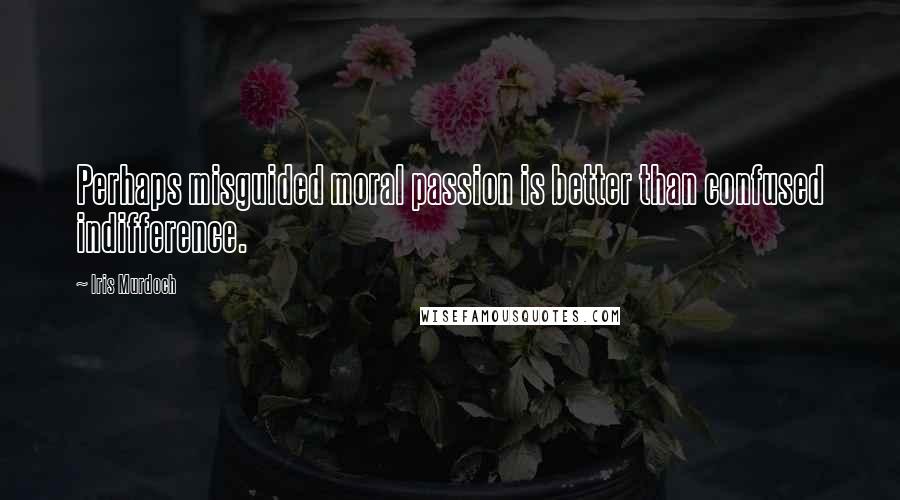 Iris Murdoch Quotes: Perhaps misguided moral passion is better than confused indifference.