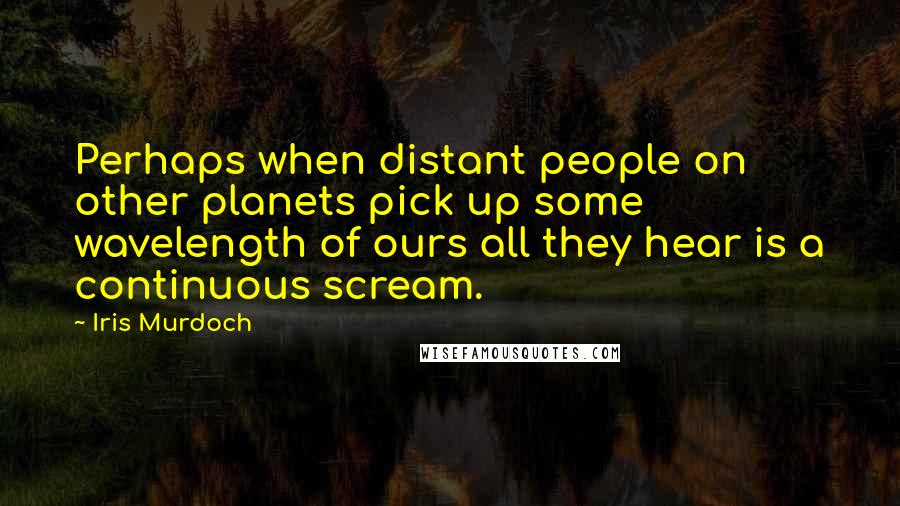 Iris Murdoch Quotes: Perhaps when distant people on other planets pick up some wavelength of ours all they hear is a continuous scream.