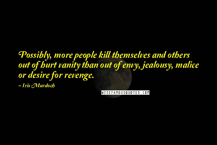 Iris Murdoch Quotes: Possibly, more people kill themselves and others out of hurt vanity than out of envy, jealousy, malice or desire for revenge.