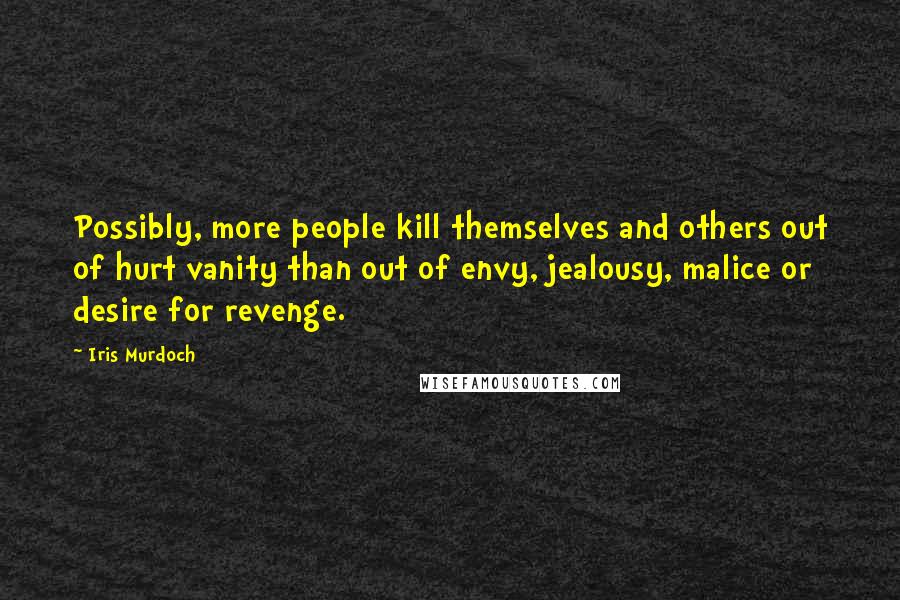 Iris Murdoch Quotes: Possibly, more people kill themselves and others out of hurt vanity than out of envy, jealousy, malice or desire for revenge.