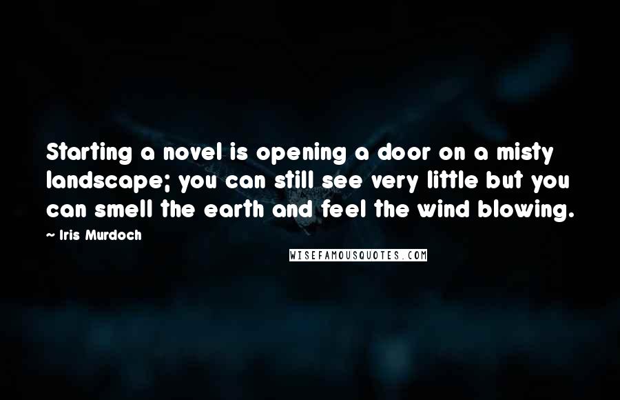 Iris Murdoch Quotes: Starting a novel is opening a door on a misty landscape; you can still see very little but you can smell the earth and feel the wind blowing.