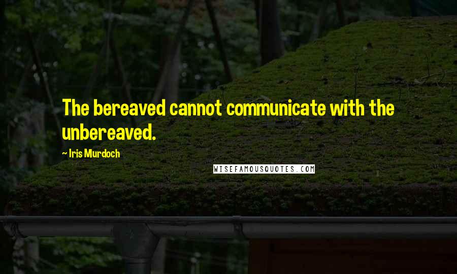 Iris Murdoch Quotes: The bereaved cannot communicate with the unbereaved.