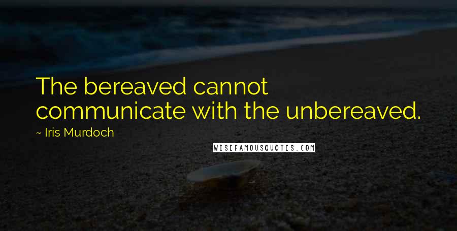 Iris Murdoch Quotes: The bereaved cannot communicate with the unbereaved.