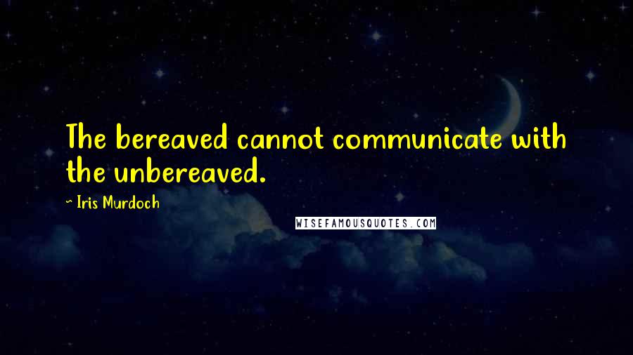 Iris Murdoch Quotes: The bereaved cannot communicate with the unbereaved.