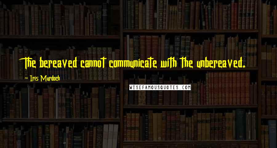 Iris Murdoch Quotes: The bereaved cannot communicate with the unbereaved.