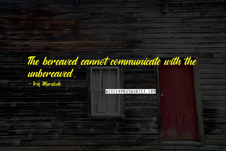 Iris Murdoch Quotes: The bereaved cannot communicate with the unbereaved.