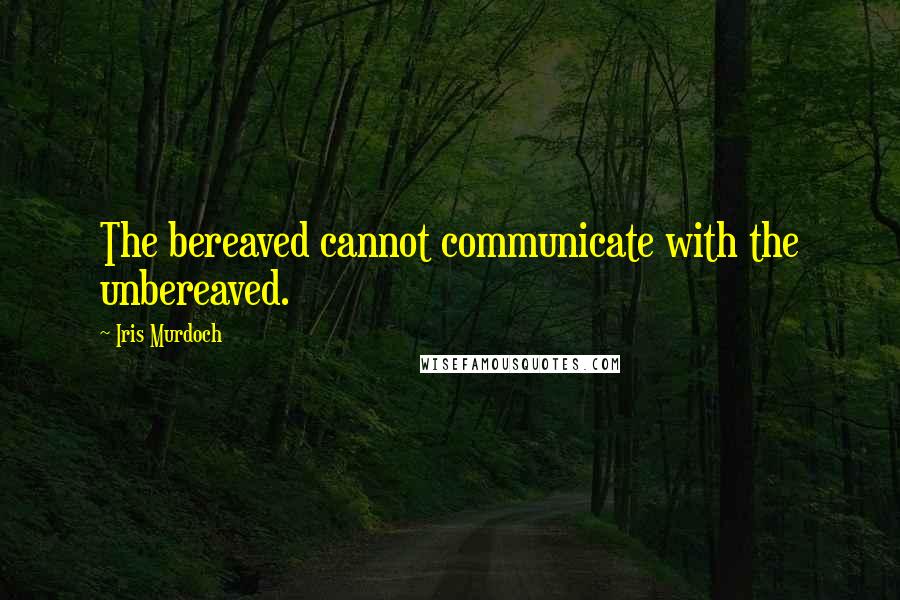 Iris Murdoch Quotes: The bereaved cannot communicate with the unbereaved.