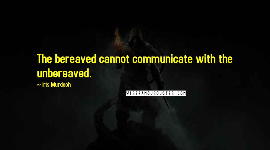 Iris Murdoch Quotes: The bereaved cannot communicate with the unbereaved.
