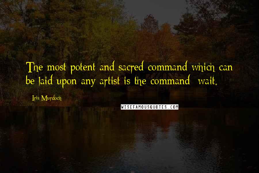 Iris Murdoch Quotes: The most potent and sacred command which can be laid upon any artist is the command: wait.