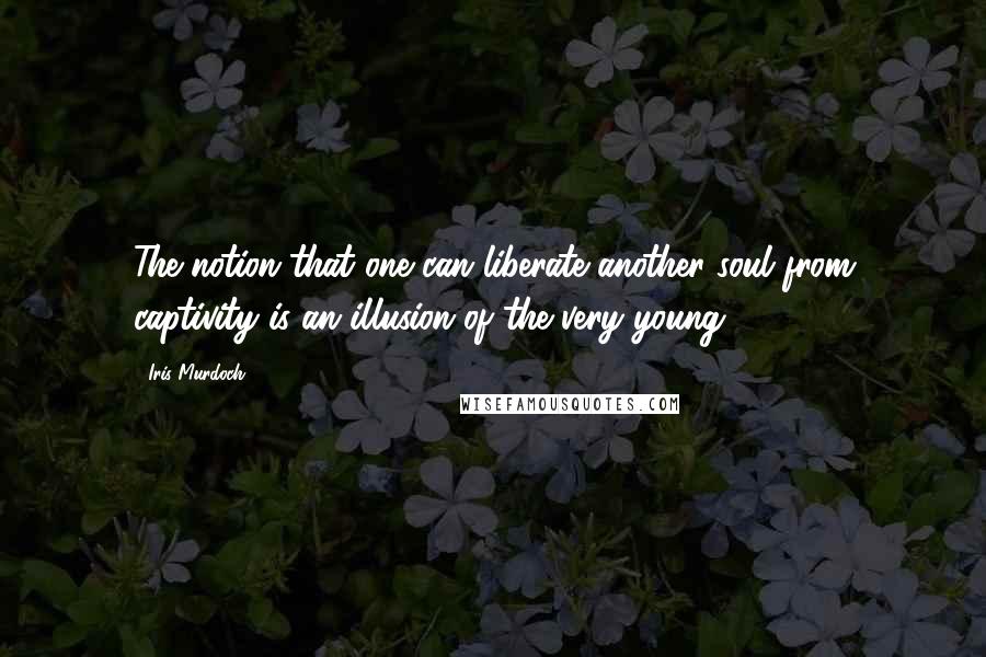 Iris Murdoch Quotes: The notion that one can liberate another soul from captivity is an illusion of the very young.