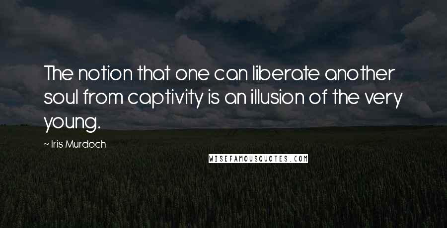 Iris Murdoch Quotes: The notion that one can liberate another soul from captivity is an illusion of the very young.