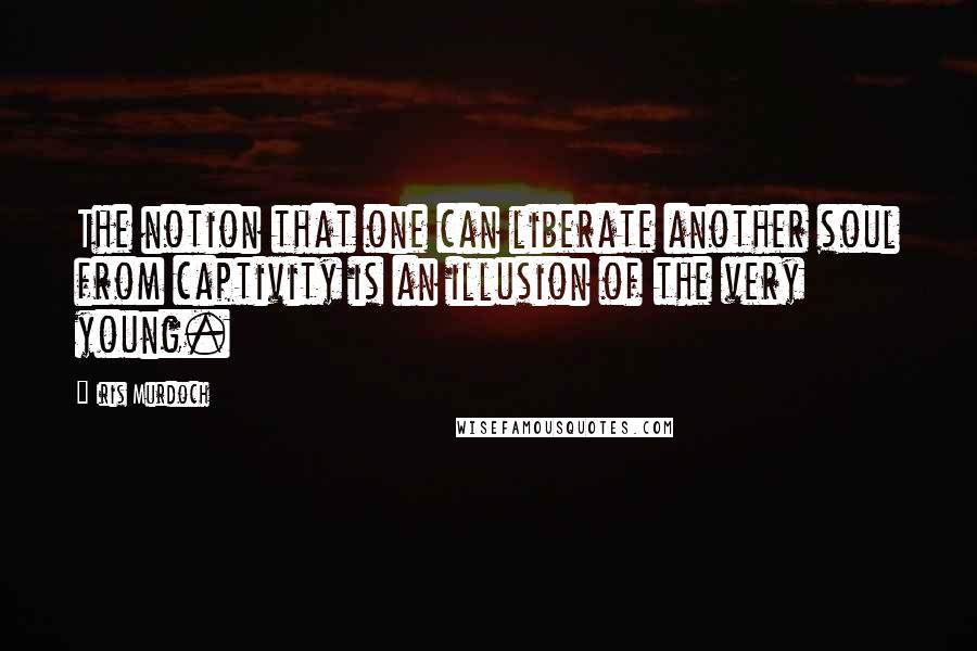 Iris Murdoch Quotes: The notion that one can liberate another soul from captivity is an illusion of the very young.