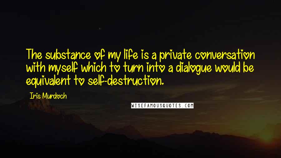 Iris Murdoch Quotes: The substance of my life is a private conversation with myself which to turn into a dialogue would be equivalent to self-destruction.