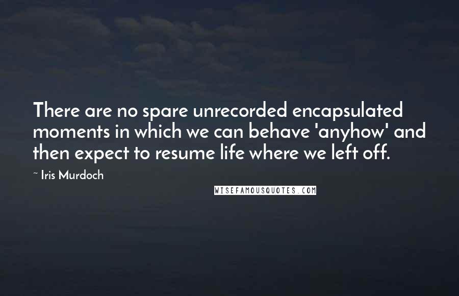 Iris Murdoch Quotes: There are no spare unrecorded encapsulated moments in which we can behave 'anyhow' and then expect to resume life where we left off.